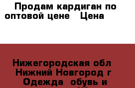 Продам кардиган по оптовой цене › Цена ­ 1 200 - Нижегородская обл., Нижний Новгород г. Одежда, обувь и аксессуары » Женская одежда и обувь   . Нижегородская обл.